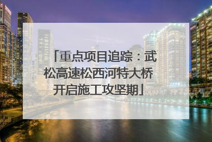 重点项目追踪：武松高速松西河特大桥开启施工攻坚期